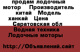  продам лодочный мотор  › Производитель ­ китай › Модель ­ ханкай › Цена ­ 9 000 - Саратовская обл. Водная техника » Лодочные моторы   